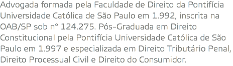 Advogada formada pela Faculdade de Direito da Pontifícia Universidade Católica de São Paulo em 1.992, inscrita na OAB/SP sob n° 124.275. Pós-Graduada em Direito Constitucional pela Pontifícia Universidade Católica de São Paulo em 1.997 e especializada em Direito Tributário Penal, Direito Processual Civil e Direito do Consumidor.