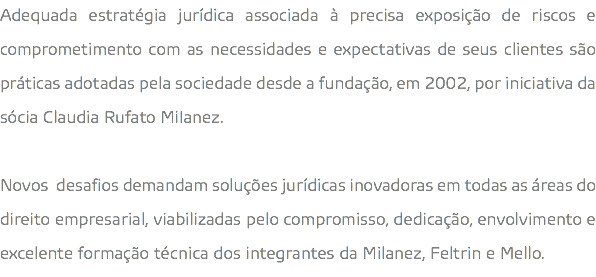 Adequada estratégia jurídica associada à precisa exposição de riscos e comprometimento com as necessidades e expectativas de seus clientes são práticas adotadas pela sociedade desde a fundação, em 2002, por iniciativa da sócia Claudia Rufato MiIanez. Novos desafios demandam soluções jurídicas inovadoras em todas as áreas do direito empresarial, viabilizadas pelo compromisso, dedicação, envolvimento e excelente formação técnica dos integrantes da Milanez, Feltrin e Mello.